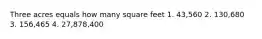 Three acres equals how many square feet 1. 43,560 2. 130,680 3. 156,465 4. 27,878,400