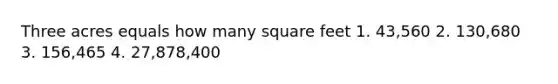 Three acres equals how many square feet 1. 43,560 2. 130,680 3. 156,465 4. 27,878,400