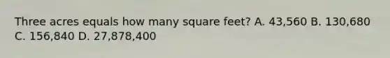 Three acres equals how many square feet? A. 43,560 B. 130,680 C. 156,840 D. 27,878,400