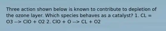 Three action shown below is known to contribute to depletion of the ozone layer. Which species behaves as a catalyst? 1. CL = O3 --> ClO + O2 2. ClO + O --> CL + O2