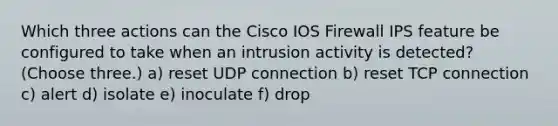 Which three actions can the Cisco IOS Firewall IPS feature be configured to take when an intrusion activity is detected? (Choose three.) a) reset UDP connection b) reset TCP connection c) alert d) isolate e) inoculate f) drop