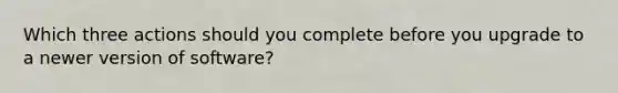 Which three actions should you complete before you upgrade to a newer version of software?