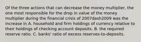 Of the three actions that can decrease the money​ multiplier, the one most responsible for the drop in value of the money multiplier during the financial crisis of 2007dash2009 was the increase in A. household and firm holdings of currency relative to their holdings of checking account deposits. B. the required reserve ratio. C. ​banks' ratio of excess​ reserves-to-deposits.