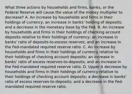 What three actions by households and​ firms, banks, or the Federal Reserve will cause the value of the money multiplier to decrease​? A. An increase by households and firms in their holdings of​ currency; an increase in​ banks' holding of​ deposits; and a decrease in the monetary base by the Fed. B. An increase by households and firms in their holdings of checking account deposits relative to their holdings of​ currency; an increase in​ banks' ratio of​ deposits-to-excess reserves; and an increase in the​ Fed-mandated required reserve ratio. C. An increase by households and firms in their holdings of currency relative to their holdings of checking account​ deposits; an increase in​ banks' ratio of excess​ reserves-to-deposits; and an increase in the​ Fed-mandated required reserve ratio. D. Upper A decrease by households and firms in their holdings of currency relative to their holdings of checking account​ deposits; a decrease in​ banks' ratio of excess​ reserves-to-deposits; and a decrease in the​ Fed-mandated required reserve ratio.