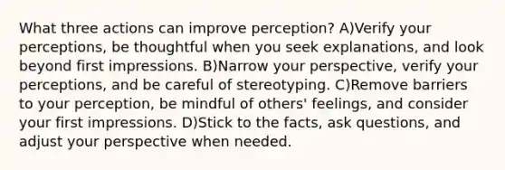 What three actions can improve perception? A)Verify your perceptions, be thoughtful when you seek explanations, and look beyond first impressions. B)Narrow your perspective, verify your perceptions, and be careful of stereotyping. C)Remove barriers to your perception, be mindful of others' feelings, and consider your first impressions. D)Stick to the facts, ask questions, and adjust your perspective when needed.