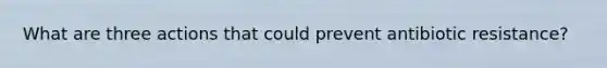 What are three actions that could prevent antibiotic resistance?