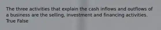 The three activities that explain the cash inflows and outflows of a business are the selling, investment and financing activities. True False