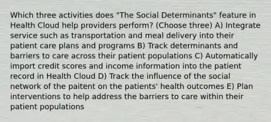 Which three activities does "The Social Determinants" feature in Health Cloud help providers perform? (Choose three) A) Integrate service such as transportation and meal delivery into their patient care plans and programs B) Track determinants and barriers to care across their patient populations C) Automatically import credit scores and income information into the patient record in Health Cloud D) Track the influence of the social network of the paitent on the patients' health outcomes E) Plan interventions to help address the barriers to care within their patient populations