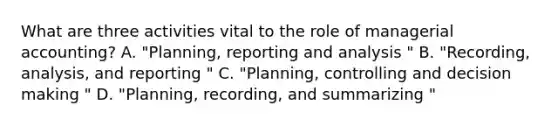 What are three activities vital to the role of managerial accounting? A. "Planning, reporting and analysis " B. "Recording, analysis, and reporting " C. "Planning, controlling and decision making " D. "Planning, recording, and summarizing "