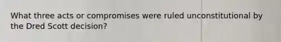 What three acts or compromises were ruled unconstitutional by the Dred Scott decision?