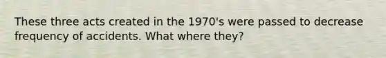 These three acts created in the 1970's were passed to decrease frequency of accidents. What where they?