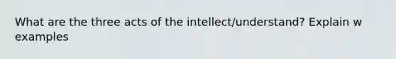 What are the three acts of the intellect/understand? Explain w examples