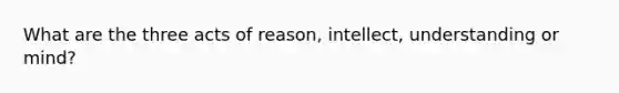 What are the three acts of reason, intellect, understanding or mind?