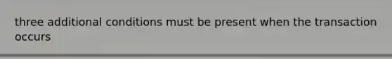 three additional conditions must be present when the transaction occurs