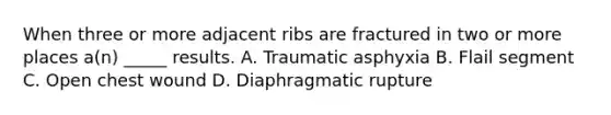 When three or more adjacent ribs are fractured in two or more places a(n) _____ results. A. Traumatic asphyxia B. Flail segment C. Open chest wound D. Diaphragmatic rupture