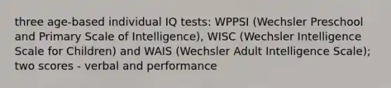 three age-based individual IQ tests: WPPSI (Wechsler Preschool and Primary Scale of Intelligence), WISC (Wechsler Intelligence Scale for Children) and WAIS (Wechsler Adult Intelligence Scale); two scores - verbal and performance