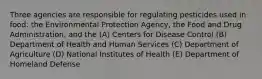 Three agencies are responsible for regulating pesticides used in food: the Environmental Protection Agency, the Food and Drug Administration, and the (A) Centers for Disease Control (B) Department of Health and Human Services (C) Department of Agriculture (D) National Institutes of Health (E) Department of Homeland Defense