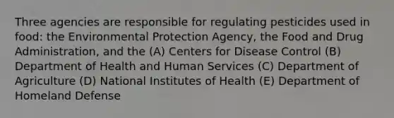 Three agencies are responsible for regulating pesticides used in food: the Environmental Protection Agency, the Food and Drug Administration, and the (A) Centers for Disease Control (B) Department of Health and Human Services (C) Department of Agriculture (D) National Institutes of Health (E) Department of Homeland Defense