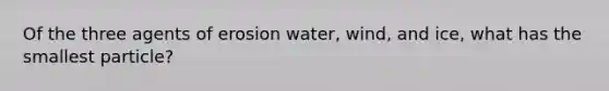 Of the three agents of erosion water, wind, and ice, what has the smallest particle?