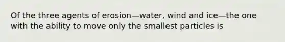 Of the three agents of erosion—water, wind and ice—the one with the ability to move only the smallest particles is