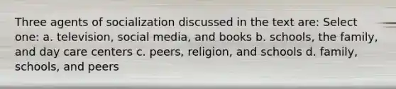 Three agents of socialization discussed in the text are: Select one: a. television, social media, and books b. schools, the family, and day care centers c. peers, religion, and schools d. family, schools, and peers