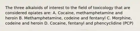 The three alkaloids of interest to the field of toxicology that are considered opiates are: A. Cocaine, methamphetamine and heroin B. Methamphetamine, codeine and fentanyl C. Morphine, codeine and heroin D. Cocaine, fentanyl and phencyclidine (PCP)