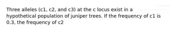 Three alleles (c1, c2, and c3) at the c locus exist in a hypothetical population of juniper trees. If the frequency of c1 is 0.3, the frequency of c2