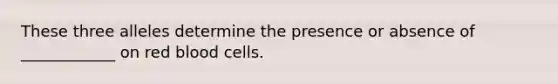 These three alleles determine the presence or absence of ____________ on red blood cells.