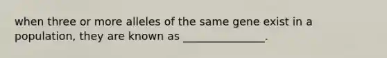 when three or more alleles of the same gene exist in a population, they are known as _______________.