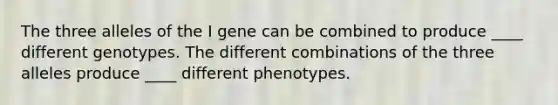 The three alleles of the I gene can be combined to produce ____ different genotypes. The different combinations of the three alleles produce ____ different phenotypes.