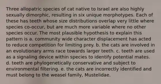 Three allopatric species of cat native to Israel are also highly sexually dimorphic, resulting in six unique morphotypes. Each of these has teeth whose size distributions overlap very little where species co-occur, but are much more variable where no other species occur. The most plausible hypothesis to explain this pattern is a. community wide character displacement has acted to reduce competition for limiting prey. b. the cats are involved in an evolutionary arms race towards larger teeth. c. teeth are used as a signaling device within species to identify potential mates. d. teeth are phylogenetically conservative and subject to environmental filtering. e. the cats are incorrectly identified and must belong to the weasel family, Mustelidae.