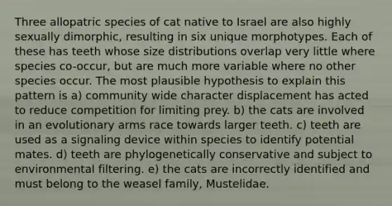 Three allopatric species of cat native to Israel are also highly sexually dimorphic, resulting in six unique morphotypes. Each of these has teeth whose size distributions overlap very little where species co-occur, but are much more variable where no other species occur. The most plausible hypothesis to explain this pattern is a) community wide character displacement has acted to reduce competition for limiting prey. b) the cats are involved in an evolutionary arms race towards larger teeth. c) teeth are used as a signaling device within species to identify potential mates. d) teeth are phylogenetically conservative and subject to environmental filtering. e) the cats are incorrectly identified and must belong to the weasel family, Mustelidae.