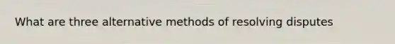 What are three alternative methods of resolving disputes