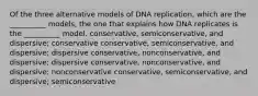 Of the three alternative models of DNA replication, which are the __________ models, the one that explains how DNA replicates is the __________ model. conservative, semiconservative, and dispersive; conservative conservative, semiconservative, and dispersive; dispersive conservative, nonconservative, and dispersive; dispersive conservative, nonconservative, and dispersive; nonconservative conservative, semiconservative, and dispersive; semiconservative