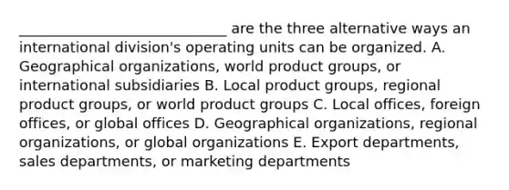 _____________________________ are the three alternative ways an international​ division's operating units can be organized. A. Geographical​ organizations, world product​ groups, or international subsidiaries B. Local product​ groups, regional product​ groups, or world product groups C. Local​ offices, foreign​ offices, or global offices D. Geographical​ organizations, regional​ organizations, or global organizations E. Export​ departments, sales​ departments, or marketing departments