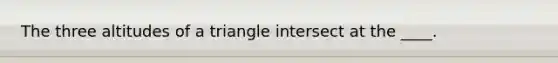 The three altitudes of a triangle intersect at the ____.