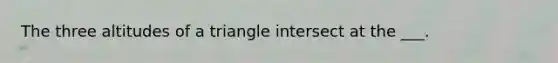 The three altitudes of a triangle intersect at the ___.