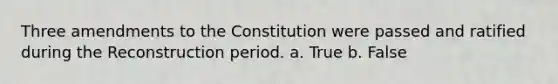 Three amendments to the Constitution were passed and ratified during the Reconstruction period. a. True b. False