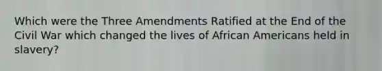 Which were the Three Amendments Ratified at the End of the Civil War which changed the lives of African Americans held in slavery?