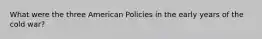 What were the three American Policies in the early years of the cold war?