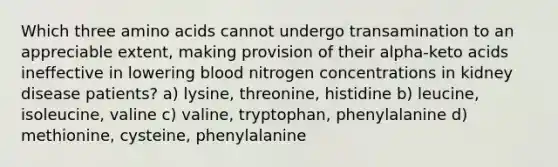 Which three <a href='https://www.questionai.com/knowledge/k9gb720LCl-amino-acids' class='anchor-knowledge'>amino acids</a> cannot undergo transamination to an appreciable extent, making provision of their alpha-keto acids ineffective in lowering blood nitrogen concentrations in kidney disease patients?​ ​a) lysine, threonine, histidine ​b) leucine, isoleucine, valine ​c) valine, tryptophan, phenylalanine ​d) methionine, cysteine, phenylalanine