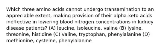 Which three amino acids cannot undergo transamination to an appreciable extent, making provision of their alpha-keto acids ineffective in lowering blood nitrogen concentrations in kidney disease patients? (A) leucine, isoleucine, valine (B) lysine, threonine, histidine (C) valine, tryptophan, phenylalanine (D) methionine, cysteine, phenylalanine