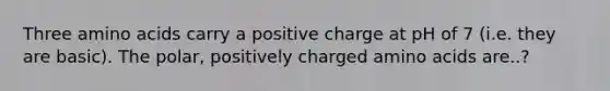 Three amino acids carry a positive charge at pH of 7 (i.e. they are basic). The polar, positively charged amino acids are..?