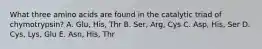 What three amino acids are found in the catalytic triad of chymotrypsin? A. Glu, His, Thr B. Ser, Arg, Cys C. Asp, His, Ser D. Cys, Lys, Glu E. Asn, His, Thr