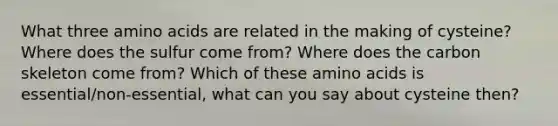 What three amino acids are related in the making of cysteine? Where does the sulfur come from? Where does the carbon skeleton come from? Which of these amino acids is essential/non-essential, what can you say about cysteine then?