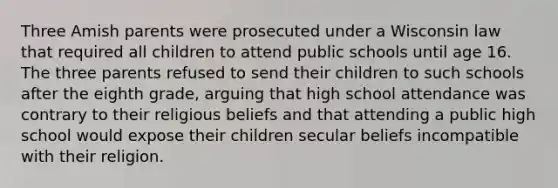 Three Amish parents were prosecuted under a Wisconsin law that required all children to attend public schools until age 16. The three parents refused to send their children to such schools after the eighth grade, arguing that high school attendance was contrary to their religious beliefs and that attending a public high school would expose their children secular beliefs incompatible with their religion.