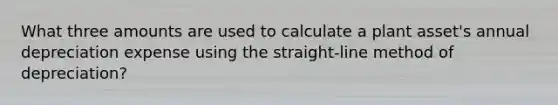 What three amounts are used to calculate a plant asset's annual depreciation expense using the straight-line method of depreciation?