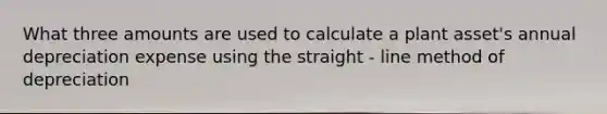 What three amounts are used to calculate a plant asset's annual depreciation expense using the straight - line method of depreciation