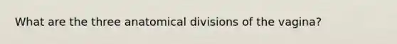 What are the three anatomical divisions of the vagina?