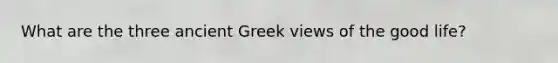 What are the three ancient Greek views of the good life?